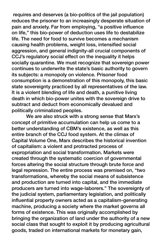 requires and deserves (a bio-politics of the jail population) reduces the prisoner to an increasingly desperate situation of pain and anxiety. Far from employing, “a positive influence on life,” this bio-power of deduction uses life to destabilize life. The need for food to survive becomes a mechanism causing health problems, weight loss, intensified social aggression, and general indignity-all crucial components of CCJ’s regulatory social effect on the inequality it helps socially quarantine. We must recognize that sovereign power continues to underwrite the state’s basic authority to govern its subjects: a monopoly on violence. Prisoner food consumption is a demonstration of this monopoly, this basic state sovereignty practiced by all representatives of the law. Itis a violent blending of life and death, a punitive living death in which bio-power unites with the sovereign drive to subtract and deduct from economically devalued and politically criminalized peoples. We are also struck with a strong sense that Marx’s concept of primitive accumulation can help us come to a better understanding of CBM’s existence, as well as this entire branch of the GCJ food system. At the climax of Capital Volume One, Marx describes the historical invention of capitalism: a violent and protracted process of expropriation and social transformation. Markets were created through the systematic coercion of governmental forces altering the social structure through brute force and legal repression. The entire process was premised on, “two transformations, whereby the social means of subsistence and production are turned into capital, and the immediate producers are turned into wage-laborers.” The sovereignty of the judicial system, parliamentary legislation, and politically influential property owners acted as a capitalism-generating machine, producing a society where the market governs all forms of existence. This was originally accomplished by bringing the organization of land under the authority of a new social class that sought to exploit it by producing agricultural goods, traded on international markets for monetary gain,